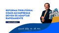 Reforma Tributária: como as empresas devem se adaptar rapidamente